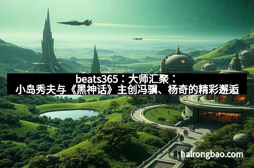 beats365：大师汇聚：小岛秀夫与《黑神话》主创冯骥、杨奇的精彩邂逅